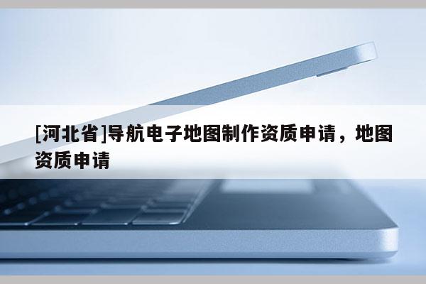 [河北省]导航电子地图制作资质申请，地图资质申请