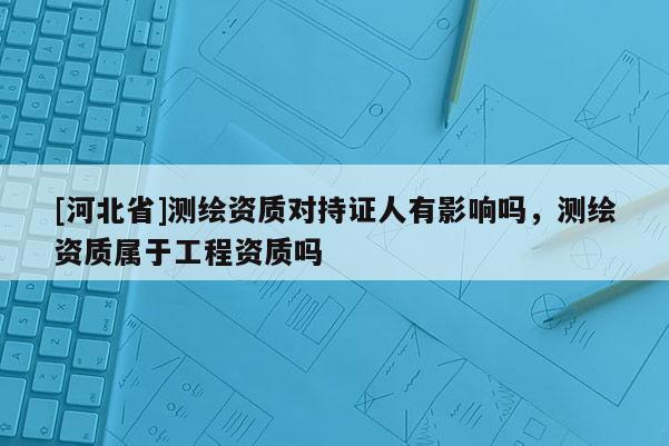 [河北省]测绘资质对持证人有影响吗，测绘资质属于工程资质吗