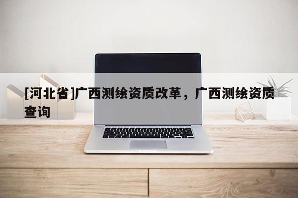 [河北省]广西测绘资质改革，广西测绘资质查询