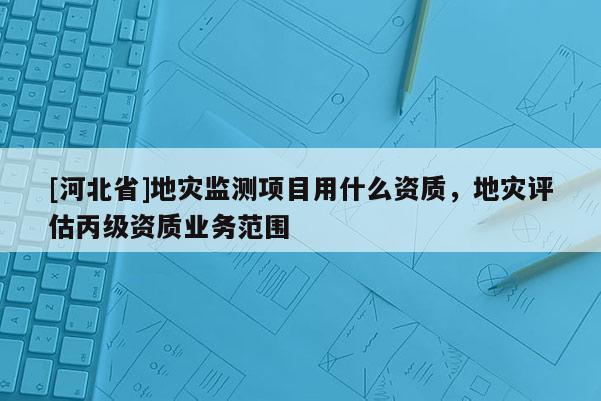 [河北省]地灾监测项目用什么资质，地灾评估丙级资质业务范围