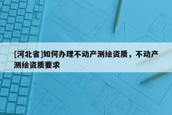 [河北省]如何办理不动产测绘资质，不动产测绘资质要求