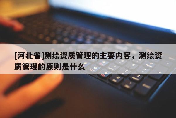 [河北省]测绘资质管理的主要内容，测绘资质管理的原则是什么