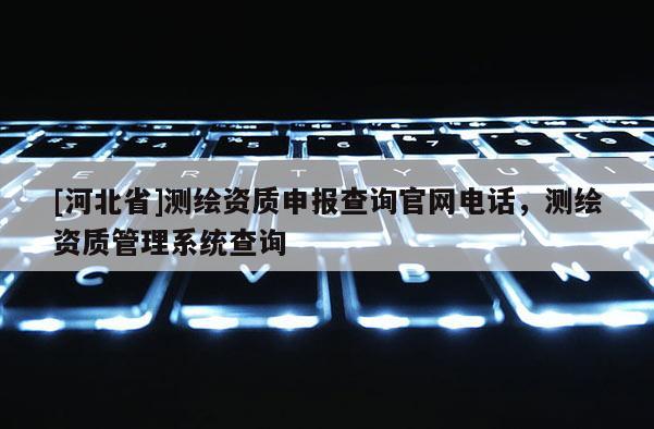 [河北省]测绘资质申报查询官网电话，测绘资质管理系统查询