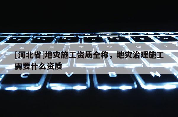 [河北省]地灾施工资质全称，地灾治理施工需要什么资质