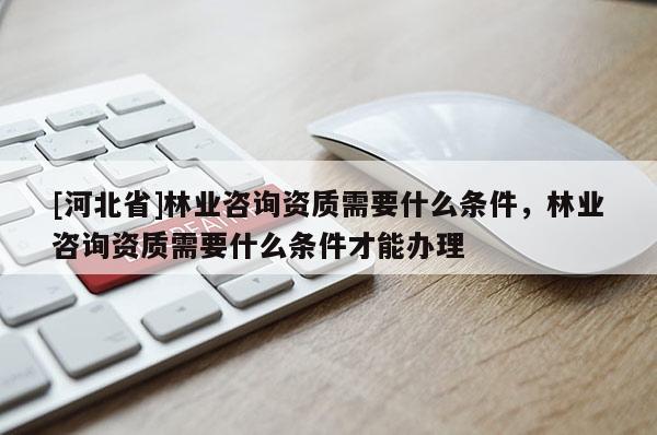 [河北省]林业咨询资质需要什么条件，林业咨询资质需要什么条件才能办理