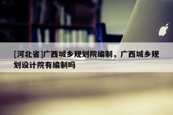 [河北省]广西城乡规划院编制，广西城乡规划设计院有编制吗