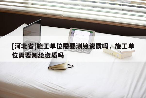 [河北省]施工单位需要测绘资质吗，施工单位需要测绘资质吗
