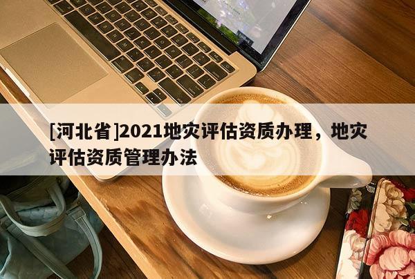 [河北省]2021地灾评估资质办理，地灾评估资质管理办法