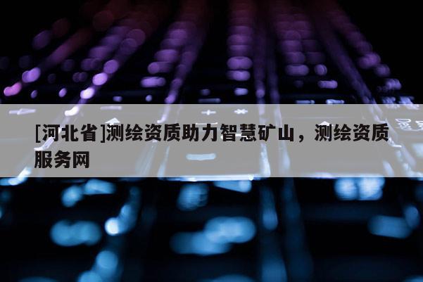 [河北省]测绘资质助力智慧矿山，测绘资质服务网