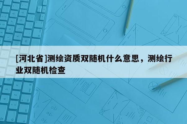 [河北省]测绘资质双随机什么意思，测绘行业双随机检查