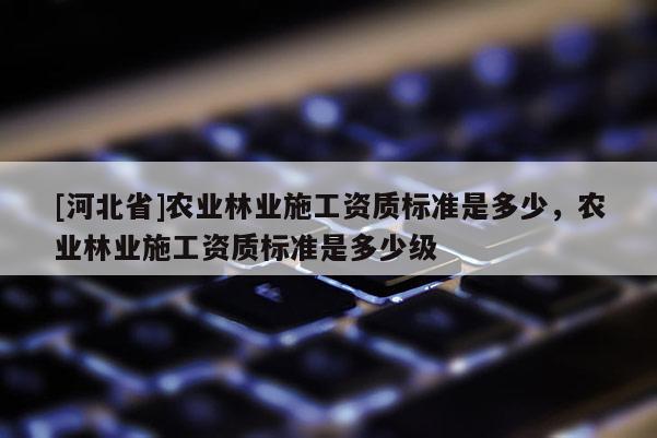 [河北省]农业林业施工资质标准是多少，农业林业施工资质标准是多少级