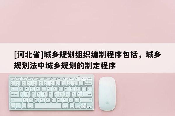 [河北省]城乡规划组织编制程序包括，城乡规划法中城乡规划的制定程序