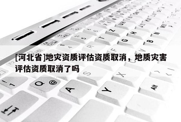 [河北省]地灾资质评估资质取消，地质灾害评估资质取消了吗