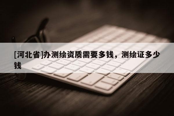 [河北省]办测绘资质需要多钱，测绘证多少钱