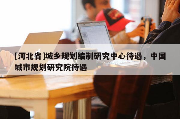 [河北省]城乡规划编制研究中心待遇，中国城市规划研究院待遇