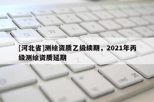 [河北省]测绘资质乙级续期，2021年丙级测绘资质延期