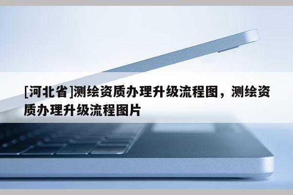 [河北省]测绘资质办理升级流程图，测绘资质办理升级流程图片