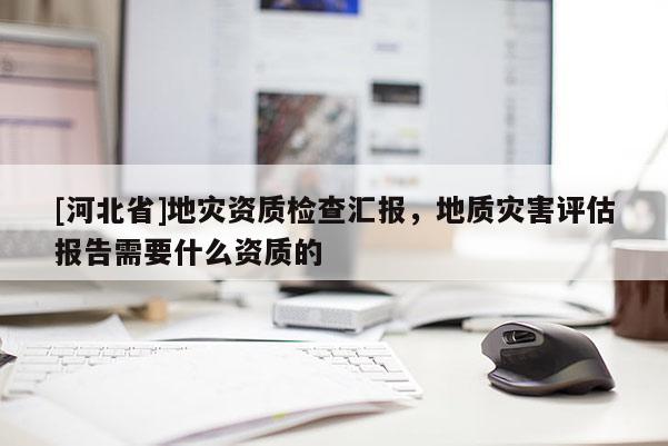 [河北省]地灾资质检查汇报，地质灾害评估报告需要什么资质的