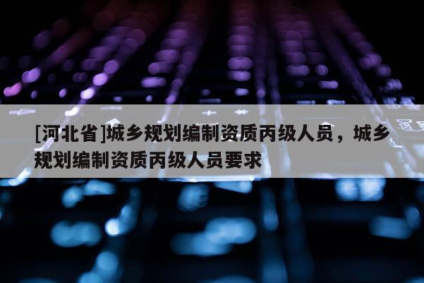 [河北省]城乡规划编制资质丙级人员，城乡规划编制资质丙级人员要求