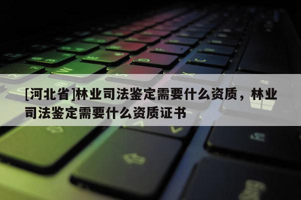 [河北省]林业司法鉴定需要什么资质，林业司法鉴定需要什么资质证书
