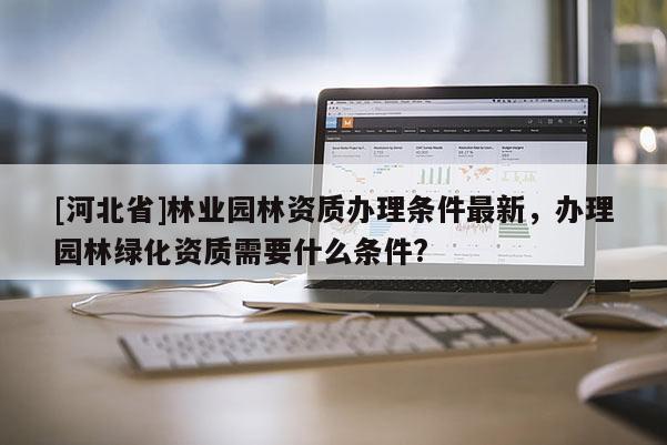 [河北省]林业园林资质办理条件最新，办理园林绿化资质需要什么条件?