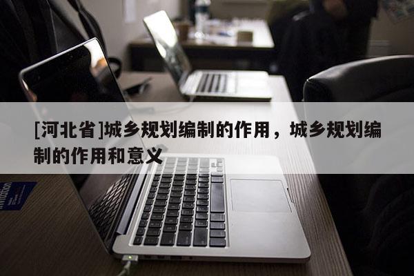 [河北省]城乡规划编制的作用，城乡规划编制的作用和意义