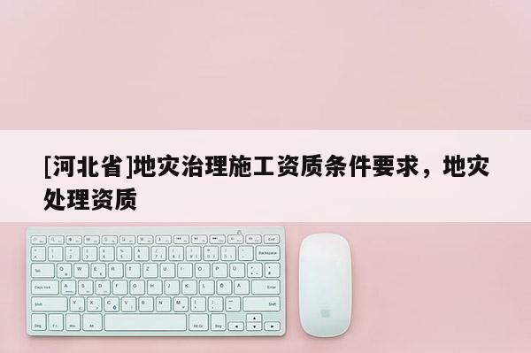 [河北省]地灾治理施工资质条件要求，地灾处理资质