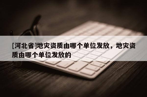 [河北省]地灾资质由哪个单位发放，地灾资质由哪个单位发放的