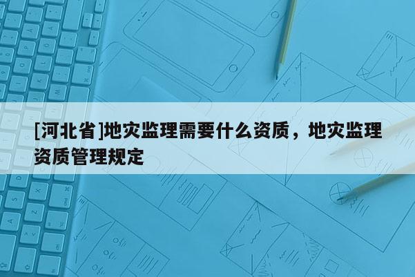 [河北省]地灾监理需要什么资质，地灾监理资质管理规定