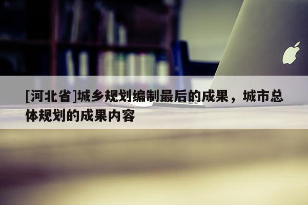 [河北省]城乡规划编制最后的成果，城市总体规划的成果内容