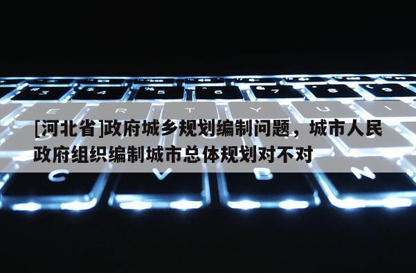 [河北省]政府城乡规划编制问题，城市人民政府组织编制城市总体规划对不对