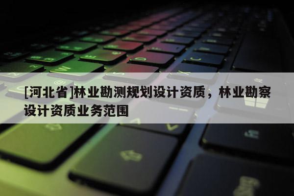 [河北省]林业勘测规划设计资质，林业勘察设计资质业务范围