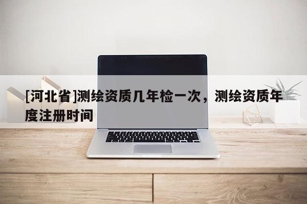 [河北省]测绘资质几年检一次，测绘资质年度注册时间