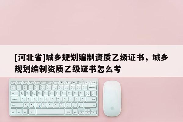 [河北省]城乡规划编制资质乙级证书，城乡规划编制资质乙级证书怎么考