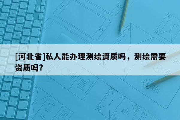 [河北省]私人能办理测绘资质吗，测绘需要资质吗?