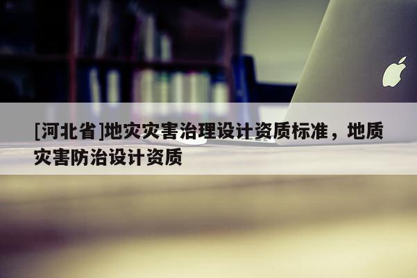 [河北省]地灾灾害治理设计资质标准，地质灾害防治设计资质