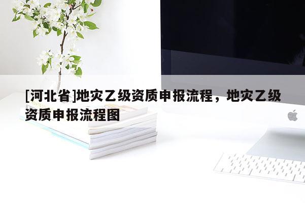 [河北省]地灾乙级资质申报流程，地灾乙级资质申报流程图