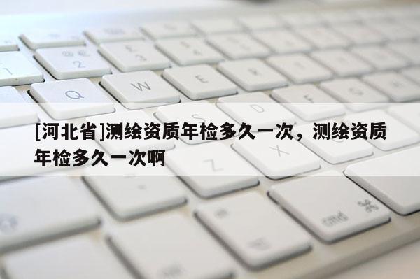 [河北省]测绘资质年检多久一次，测绘资质年检多久一次啊