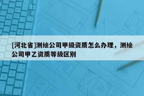 [河北省]测绘公司甲级资质怎么办理，测绘公司甲乙资质等级区别