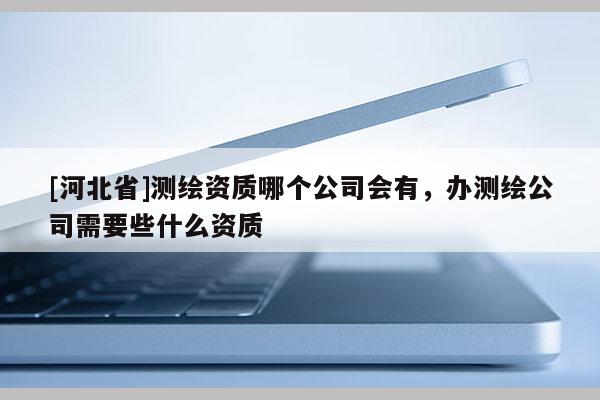 [河北省]测绘资质哪个公司会有，办测绘公司需要些什么资质