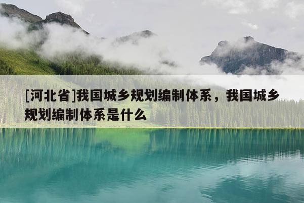 [河北省]我国城乡规划编制体系，我国城乡规划编制体系是什么