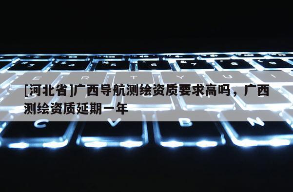 [河北省]广西导航测绘资质要求高吗，广西测绘资质延期一年
