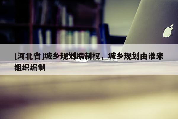[河北省]城乡规划编制权，城乡规划由谁来组织编制