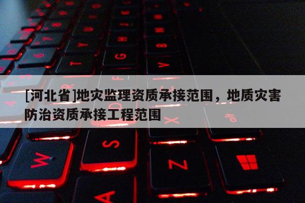 [河北省]地灾监理资质承接范围，地质灾害防治资质承接工程范围