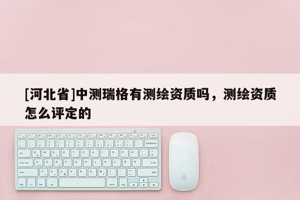 [河北省]中测瑞格有测绘资质吗，测绘资质怎么评定的