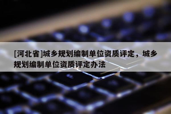 [河北省]城乡规划编制单位资质评定，城乡规划编制单位资质评定办法