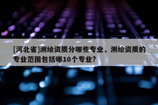 [河北省]测绘资质分哪些专业，测绘资质的专业范围包括哪10个专业?