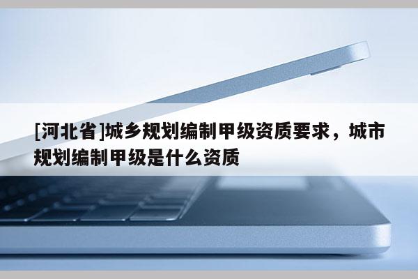 [河北省]城乡规划编制甲级资质要求，城市规划编制甲级是什么资质