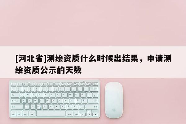 [河北省]测绘资质什么时候出结果，申请测绘资质公示的天数