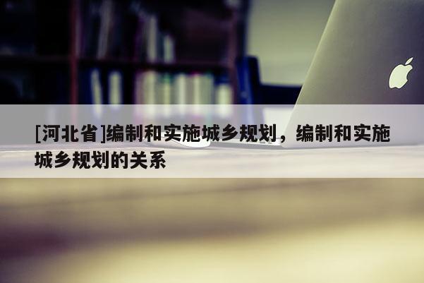 [河北省]编制和实施城乡规划，编制和实施城乡规划的关系